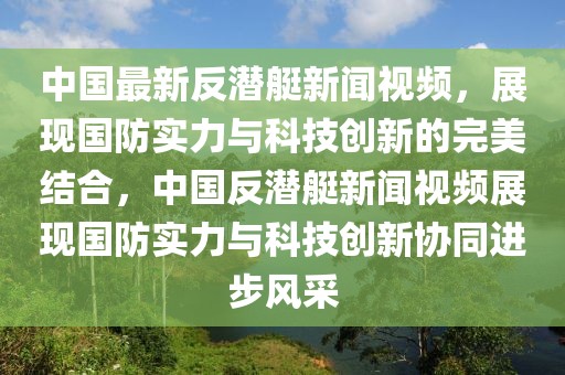 中国最新反潜艇新闻视频，展现国防实力与科技创新的完美结合，中国反潜艇新闻视频展现国防实力与科技创新协同进步风采