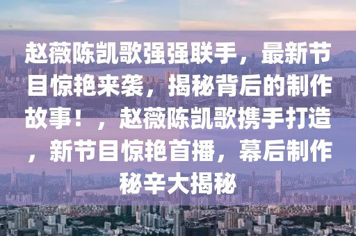 赵薇陈凯歌强强联手，最新节目惊艳来袭，揭秘背后的制作故事！，赵薇陈凯歌携手打造，新节目惊艳首播，幕后制作秘辛大揭秘