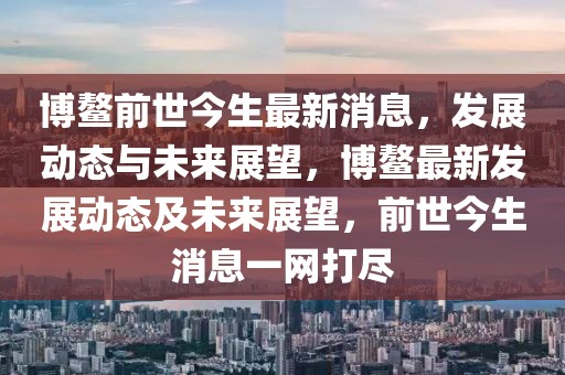 博鳌前世今生最新消息，发展动态与未来展望，博鳌最新发展动态及未来展望，前世今生消息一网打尽