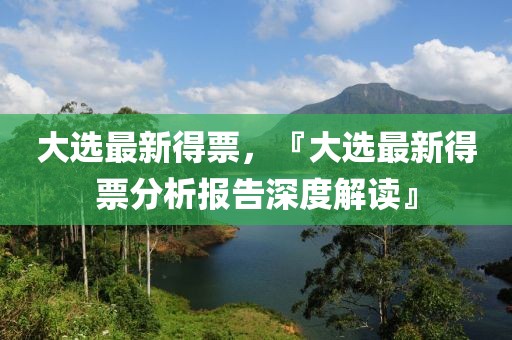 大选最新得票，『大选最新得票分析报告深度解读』