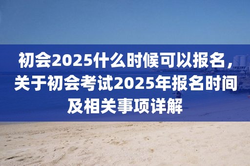 初会2025什么时候可以报名，关于初会考试2025年报名时间及相关事项详解