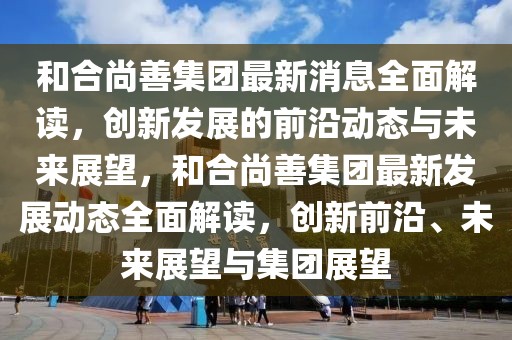 和合尚善集团最新消息全面解读，创新发展的前沿动态与未来展望，和合尚善集团最新发展动态全面解读，创新前沿、未来展望与集团展望