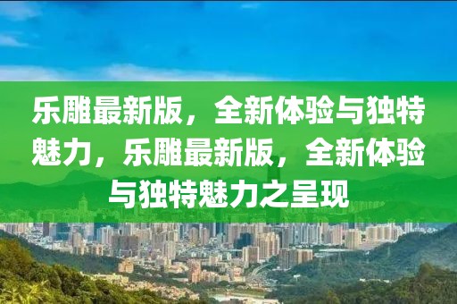 乐雕最新版，全新体验与独特魅力，乐雕最新版，全新体验与独特魅力之呈现