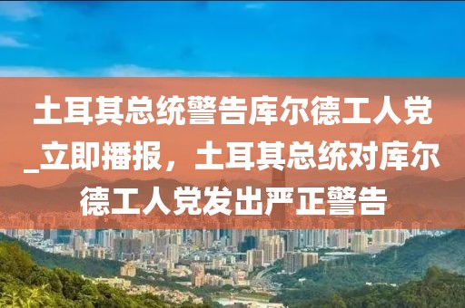 土耳其总统警告库尔德工人党_立即播报，土耳其总统对库尔德工人党发出严正警告