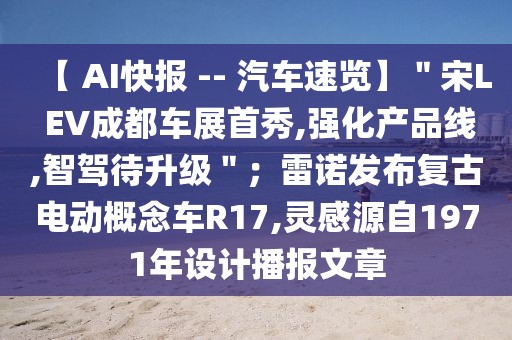 【 AI快报 -- 汽车速览】＂宋L EV成都车展首秀,强化产品线,智驾待升级＂；雷诺发布复古电动概念车R17,灵感源自1971年设计播报文章