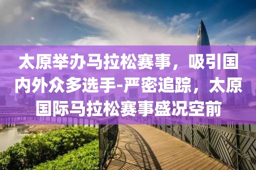 太原举办马拉松赛事，吸引国内外众多选手-严密追踪，太原国际马拉松赛事盛况空前