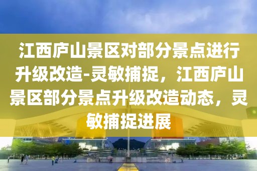 江西庐山景区对部分景点进行升级改造-灵敏捕捉，江西庐山景区部分景点升级改造动态，灵敏捕捉进展