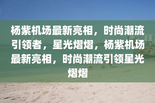 杨紫机场最新亮相，时尚潮流引领者，星光熠熠，杨紫机场最新亮相，时尚潮流引领星光熠熠