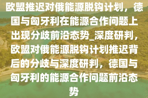 欧盟推迟对俄能源脱钩计划，德国与匈牙利在能源合作问题上出现分歧前沿态势_深度研判，欧盟对俄能源脱钩计划推迟背后的分歧与深度研判，德国与匈牙利的能源合作问题前沿态势