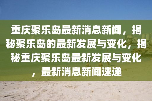 重庆聚乐岛最新消息新闻，揭秘聚乐岛的最新发展与变化，揭秘重庆聚乐岛最新发展与变化，最新消息新闻速递