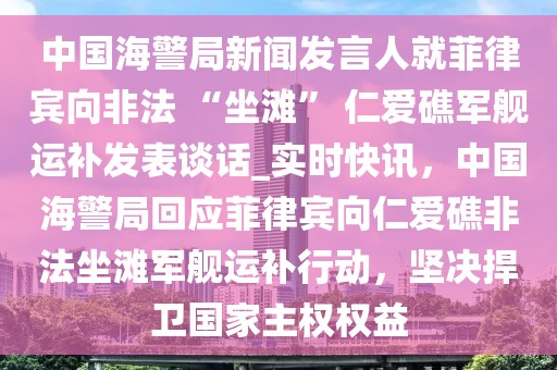 中国海警局新闻发言人就菲律宾向非法 “坐滩” 仁爱礁军舰运补发表谈话_实时快讯，中国海警局回应菲律宾向仁爱礁非法坐滩军舰运补行动，坚决捍卫国家主权权益