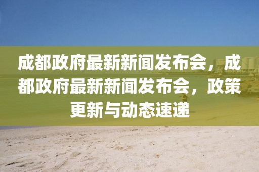 成都政府最新新闻发布会，成都政府最新新闻发布会，政策更新与动态速递