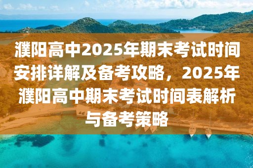 濮阳高中2025年期末考试时间安排详解及备考攻略，2025年濮阳高中期末考试时间表解析与备考策略