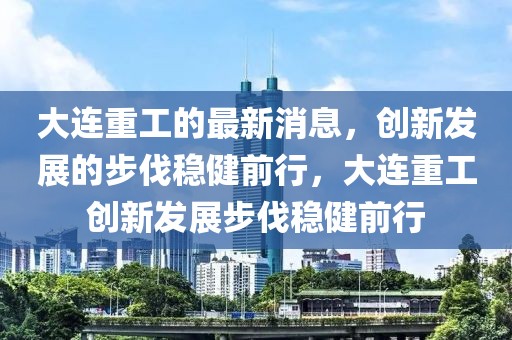 大连重工的最新消息，创新发展的步伐稳健前行，大连重工创新发展步伐稳健前行