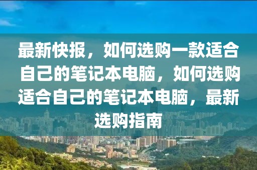 最新快报，如何选购一款适合自己的笔记本电脑，如何选购适合自己的笔记本电脑，最新选购指南