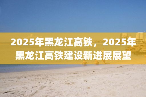 2025年黑龙江高铁，2025年黑龙江高铁建设新进展展望