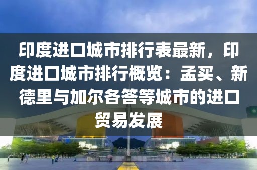 印度进口城市排行表最新，印度进口城市排行概览：孟买、新德里与加尔各答等城市的进口贸易发展