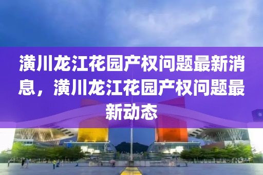 潢川龙江花园产权问题最新消息，潢川龙江花园产权问题最新动态