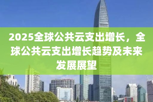 2025全球公共云支出增长，全球公共云支出增长趋势及未来发展展望