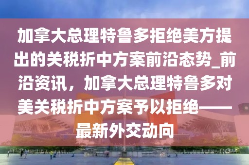 加拿大总理特鲁多拒绝美方提出的关税折中方案前沿态势_前沿资讯，加拿大总理特鲁多对美关税折中方案予以拒绝——最新外交动向