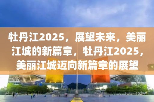 牡丹江2025，展望未来，美丽江城的新篇章，牡丹江2025，美丽江城迈向新篇章的展望