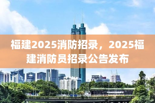 福建2025消防招录，2025福建消防员招录公告发布