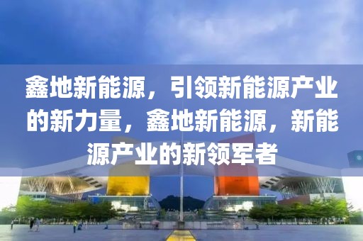 鑫地新能源，引领新能源产业的新力量，鑫地新能源，新能源产业的新领军者