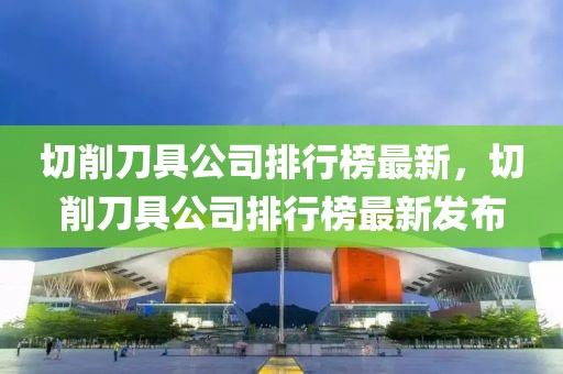 切削刀具公司排行榜最新，切削刀具公司排行榜最新发布