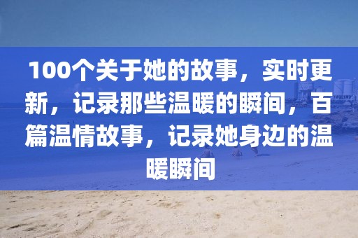 100个关于她的故事，实时更新，记录那些温暖的瞬间，百篇温情故事，记录她身边的温暖瞬间