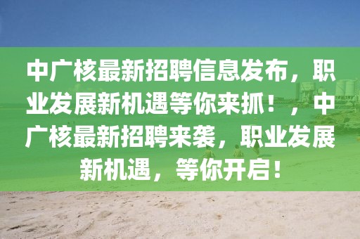 中广核最新招聘信息发布，职业发展新机遇等你来抓！，中广核最新招聘来袭，职业发展新机遇，等你开启！