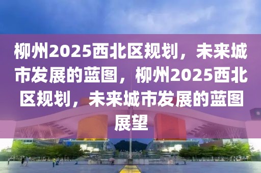 柳州2025西北区规划，未来城市发展的蓝图，柳州2025西北区规划，未来城市发展的蓝图展望