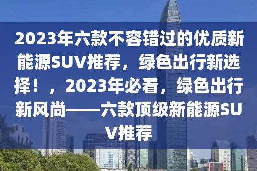 2023年六款不容错过的优质新能源SUV推荐，绿色出行新选择！，2023年必看，绿色出行新风尚——六款顶级新能源SUV推荐