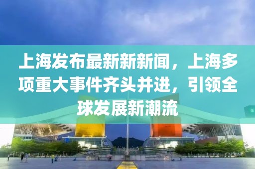 上海发布最新新新闻，上海多项重大事件齐头并进，引领全球发展新潮流