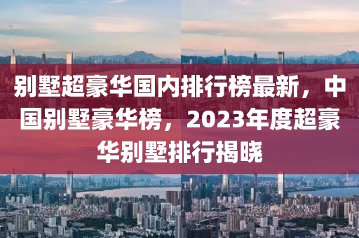 别墅超豪华国内排行榜最新，中国别墅豪华榜，2023年度超豪华别墅排行揭晓