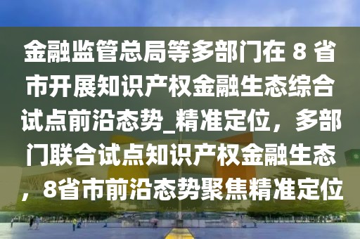 金融监管总局等多部门在 8 省市开展知识产权金融生态综合试点前沿态势_精准定位，多部门联合试点知识产权金融生态，8省市前沿态势聚焦精准定位