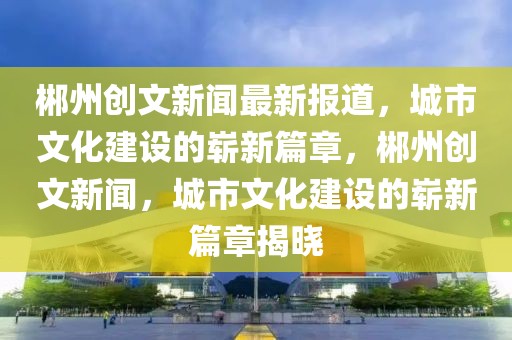 郴州创文新闻最新报道，城市文化建设的崭新篇章，郴州创文新闻，城市文化建设的崭新篇章揭晓