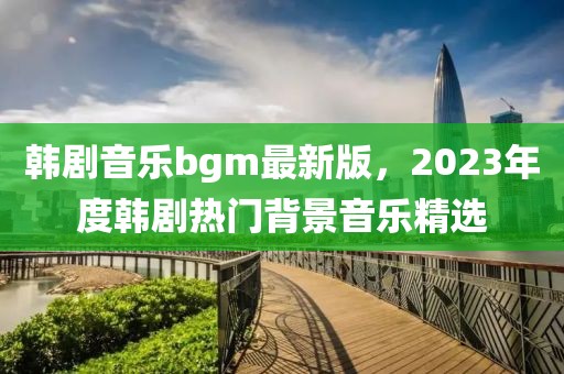 韩剧音乐bgm最新版，2023年度韩剧热门背景音乐精选