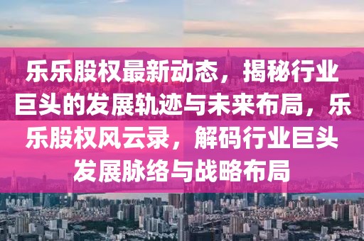 乐乐股权最新动态，揭秘行业巨头的发展轨迹与未来布局，乐乐股权风云录，解码行业巨头发展脉络与战略布局