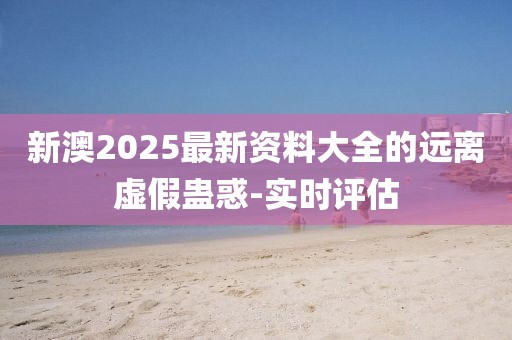 新澳2025最新资料大全的远离虚假蛊惑-实时评估