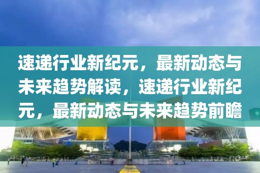 速递行业新纪元，最新动态与未来趋势解读，速递行业新纪元，最新动态与未来趋势前瞻