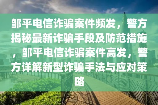 邹平电信诈骗案件频发，警方揭秘最新诈骗手段及防范措施，邹平电信诈骗案件高发，警方详解新型诈骗手法与应对策略