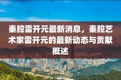 秦腔雷开元最新消息，秦腔艺术家雷开元的最新动态与贡献概述