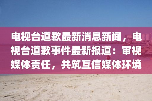 电视台道歉最新消息新闻，电视台道歉事件最新报道：审视媒体责任，共筑互信媒体环境