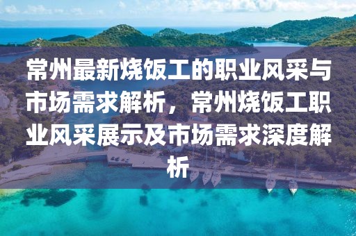 常州最新烧饭工的职业风采与市场需求解析，常州烧饭工职业风采展示及市场需求深度解析