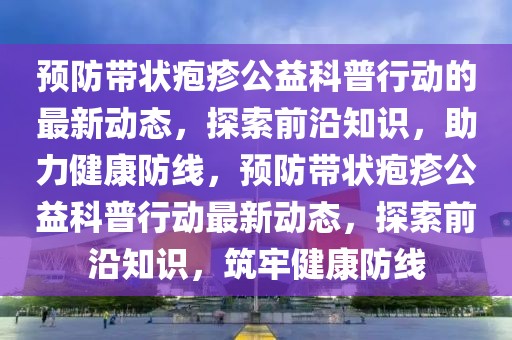 预防带状疱疹公益科普行动的最新动态，探索前沿知识，助力健康防线，预防带状疱疹公益科普行动最新动态，探索前沿知识，筑牢健康防线