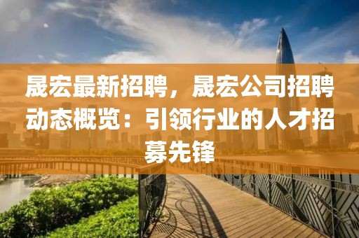 晟宏最新招聘，晟宏公司招聘动态概览：引领行业的人才招募先锋