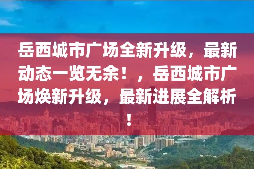 岳西城市广场全新升级，最新动态一览无余！，岳西城市广场焕新升级，最新进展全解析！