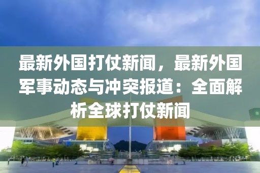 最新外国打仗新闻，最新外国军事动态与冲突报道：全面解析全球打仗新闻