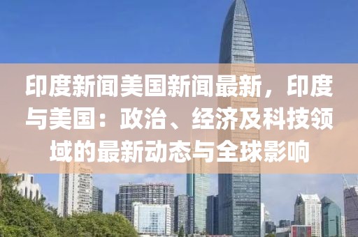 印度新闻美国新闻最新，印度与美国：政治、经济及科技领域的最新动态与全球影响