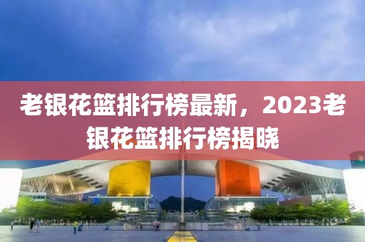 老银花篮排行榜最新，2023老银花篮排行榜揭晓